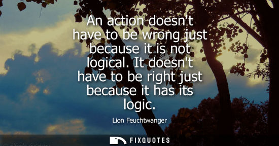 Small: An action doesnt have to be wrong just because it is not logical. It doesnt have to be right just becau