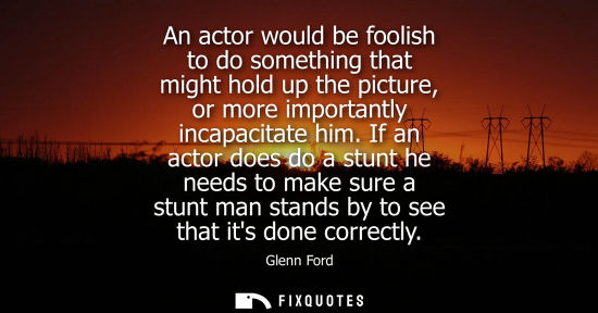 Small: An actor would be foolish to do something that might hold up the picture, or more importantly incapacit