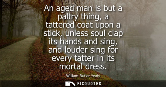 Small: An aged man is but a paltry thing, a tattered coat upon a stick, unless soul clap its hands and sing, a