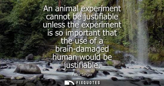 Small: An animal experiment cannot be justifiable unless the experiment is so important that the use of a brai