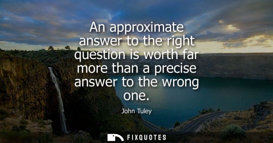 Small: An approximate answer to the right question is worth far more than a precise answer to the wrong one