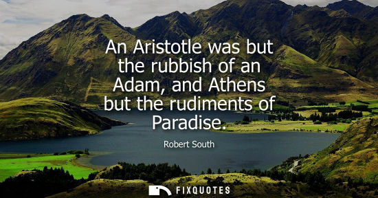 Small: An Aristotle was but the rubbish of an Adam, and Athens but the rudiments of Paradise - Robert South