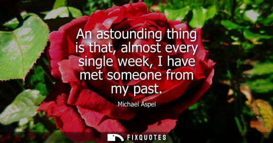 Small: An astounding thing is that, almost every single week, I have met someone from my past