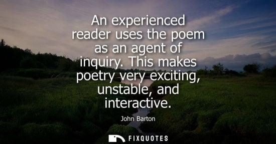 Small: An experienced reader uses the poem as an agent of inquiry. This makes poetry very exciting, unstable, and int