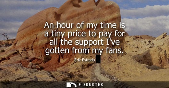 Small: An hour of my time is a tiny price to pay for all the support Ive gotten from my fans