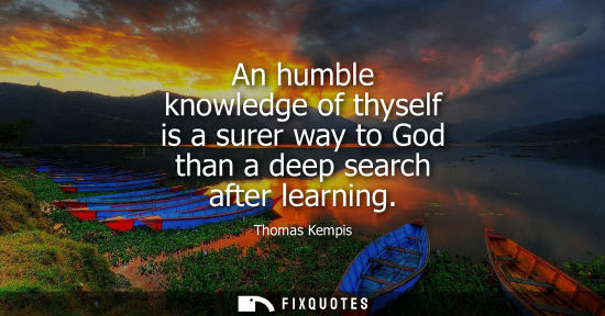 Small: An humble knowledge of thyself is a surer way to God than a deep search after learning