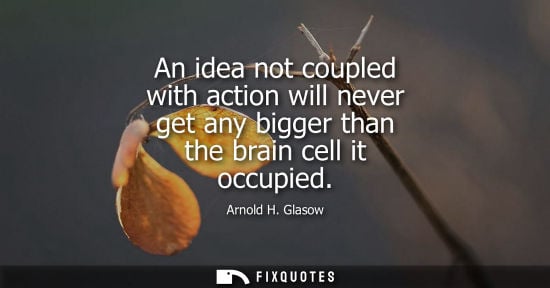 Small: An idea not coupled with action will never get any bigger than the brain cell it occupied