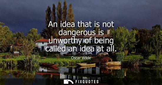 Small: An idea that is not dangerous is unworthy of being called an idea at all