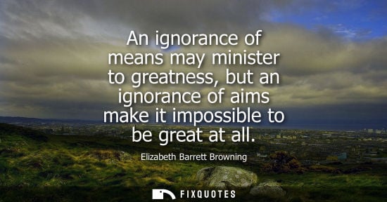 Small: An ignorance of means may minister to greatness, but an ignorance of aims make it impossible to be great at al