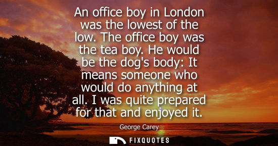 Small: An office boy in London was the lowest of the low. The office boy was the tea boy. He would be the dogs