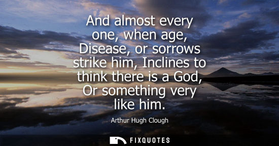 Small: And almost every one, when age, Disease, or sorrows strike him, Inclines to think there is a God, Or so