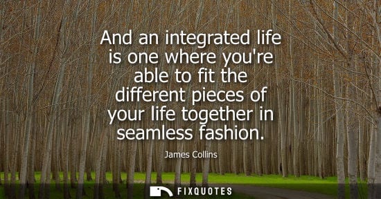 Small: And an integrated life is one where youre able to fit the different pieces of your life together in sea