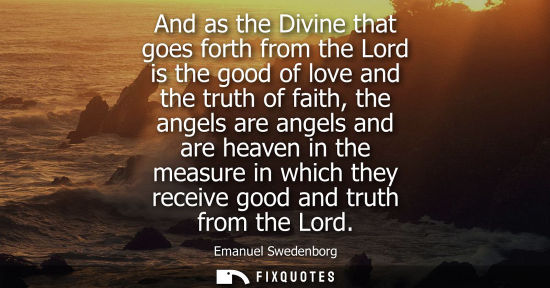 Small: And as the Divine that goes forth from the Lord is the good of love and the truth of faith, the angels are ang