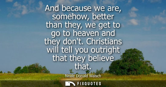 Small: And because we are, somehow, better than they, we get to go to heaven and they dont. Christians will te