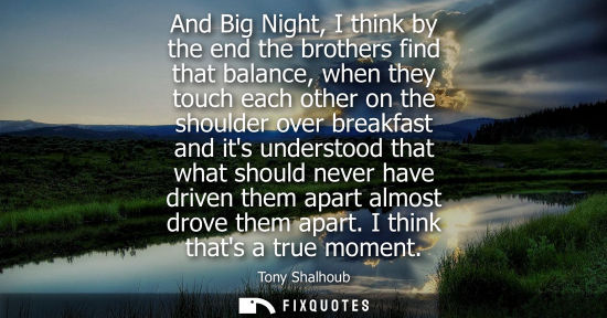 Small: And Big Night, I think by the end the brothers find that balance, when they touch each other on the sho