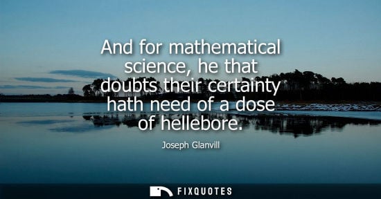 Small: And for mathematical science, he that doubts their certainty hath need of a dose of hellebore