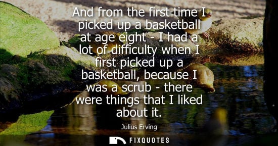 Small: And from the first time I picked up a basketball at age eight - I had a lot of difficulty when I first picked 