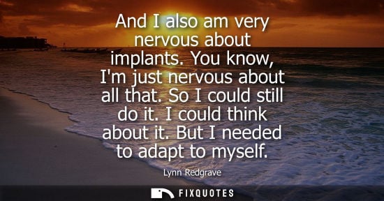 Small: And I also am very nervous about implants. You know, Im just nervous about all that. So I could still d