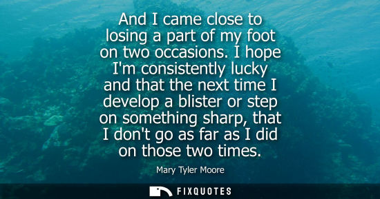 Small: And I came close to losing a part of my foot on two occasions. I hope Im consistently lucky and that th
