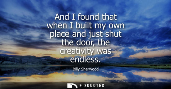 Small: And I found that when I built my own place and just shut the door, the creativity was endless