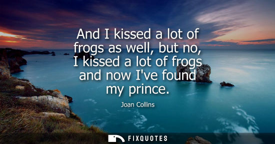 Small: And I kissed a lot of frogs as well, but no, I kissed a lot of frogs and now Ive found my prince