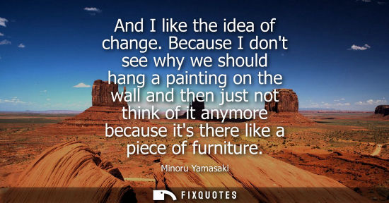 Small: And I like the idea of change. Because I dont see why we should hang a painting on the wall and then ju