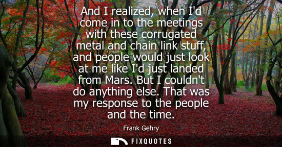 Small: And I realized, when Id come in to the meetings with these corrugated metal and chain link stuff, and p