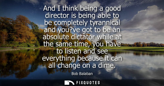 Small: And I think being a good director is being able to be completely tyrannical and you?ve got to be an abs