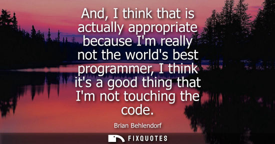 Small: And, I think that is actually appropriate because Im really not the worlds best programmer, I think its