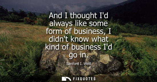 Small: And I thought Id always like some form of business, I didnt know what kind of business Id go in
