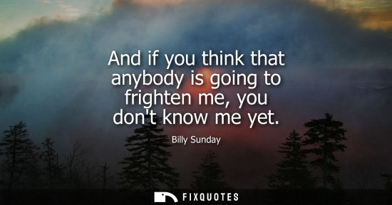 Small: And if you think that anybody is going to frighten me, you dont know me yet