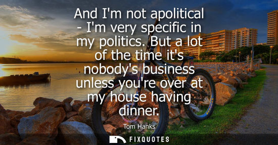 Small: And Im not apolitical - Im very specific in my politics. But a lot of the time its nobodys business unl