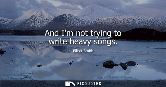 Small: And Im not trying to write heavy songs