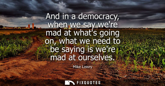 Small: And in a democracy, when we say were mad at whats going on, what we need to be saying is were mad at ou
