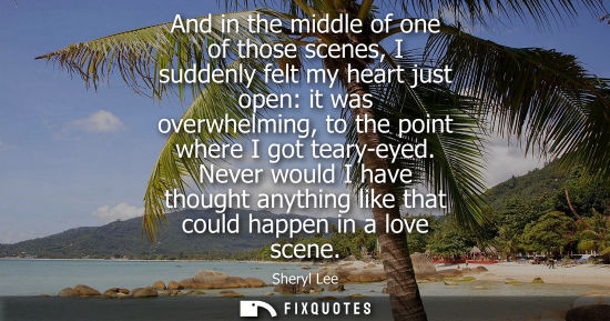 Small: And in the middle of one of those scenes, I suddenly felt my heart just open: it was overwhelming, to the poin