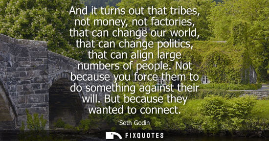 Small: And it turns out that tribes, not money, not factories, that can change our world, that can change poli