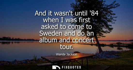 Small: And it wasnt until 84 when I was first asked to come to Sweden and do an album and concert tour