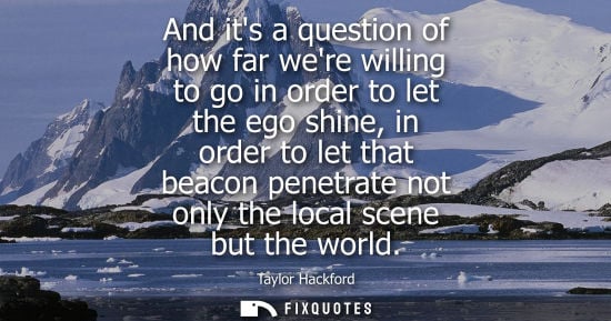 Small: And its a question of how far were willing to go in order to let the ego shine, in order to let that be
