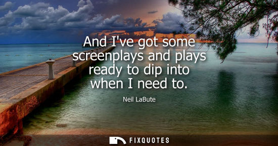 Small: And Ive got some screenplays and plays ready to dip into when I need to