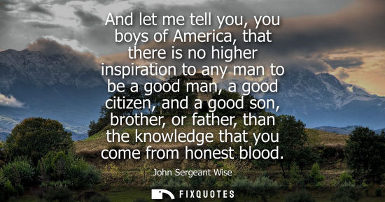 Small: And let me tell you, you boys of America, that there is no higher inspiration to any man to be a good m