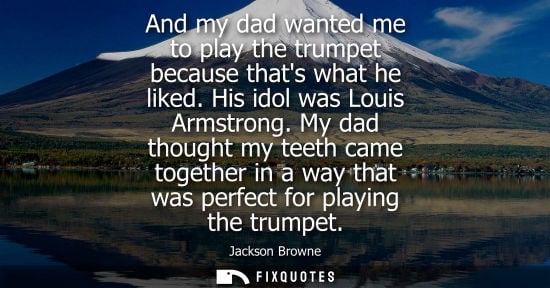 Small: And my dad wanted me to play the trumpet because thats what he liked. His idol was Louis Armstrong.