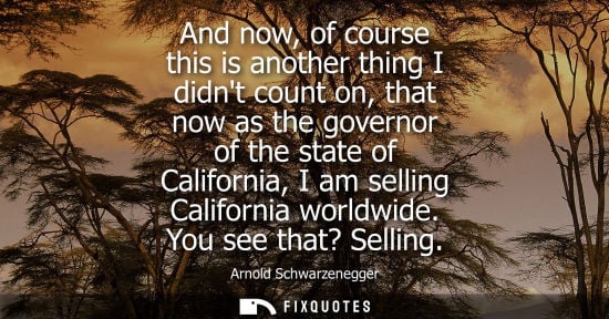 Small: And now, of course this is another thing I didnt count on, that now as the governor of the state of California