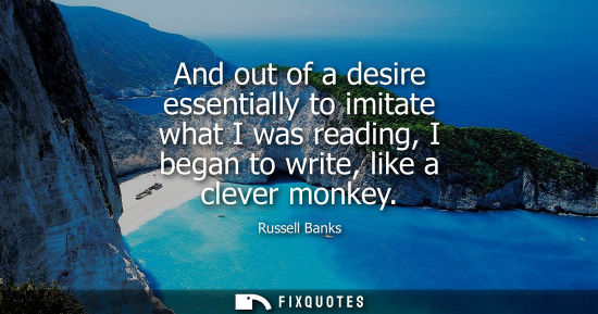 Small: And out of a desire essentially to imitate what I was reading, I began to write, like a clever monkey