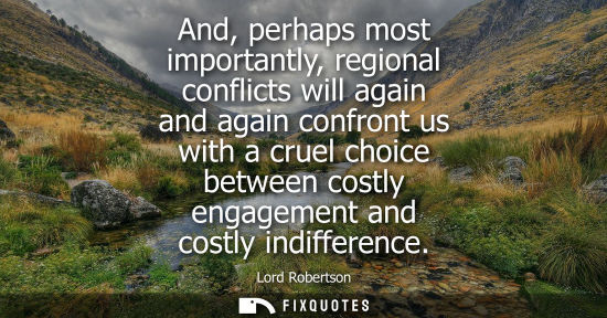 Small: And, perhaps most importantly, regional conflicts will again and again confront us with a cruel choice between