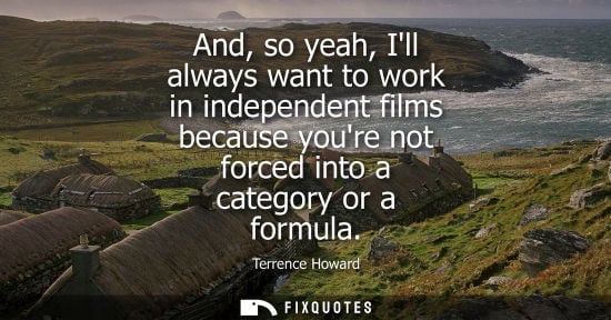 Small: And, so yeah, Ill always want to work in independent films because youre not forced into a category or 