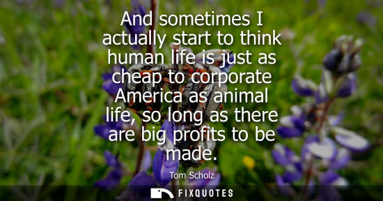 Small: And sometimes I actually start to think human life is just as cheap to corporate America as animal life