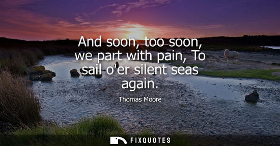 Small: And soon, too soon, we part with pain, To sail oer silent seas again