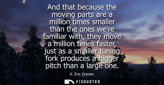 Small: And that because the moving parts are a million times smaller than the ones were familiar with, they mo