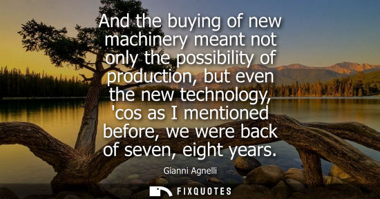 Small: And the buying of new machinery meant not only the possibility of production, but even the new technolo