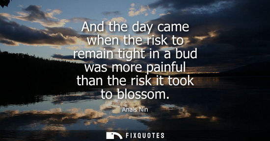Small: And the day came when the risk to remain tight in a bud was more painful than the risk it took to bloss